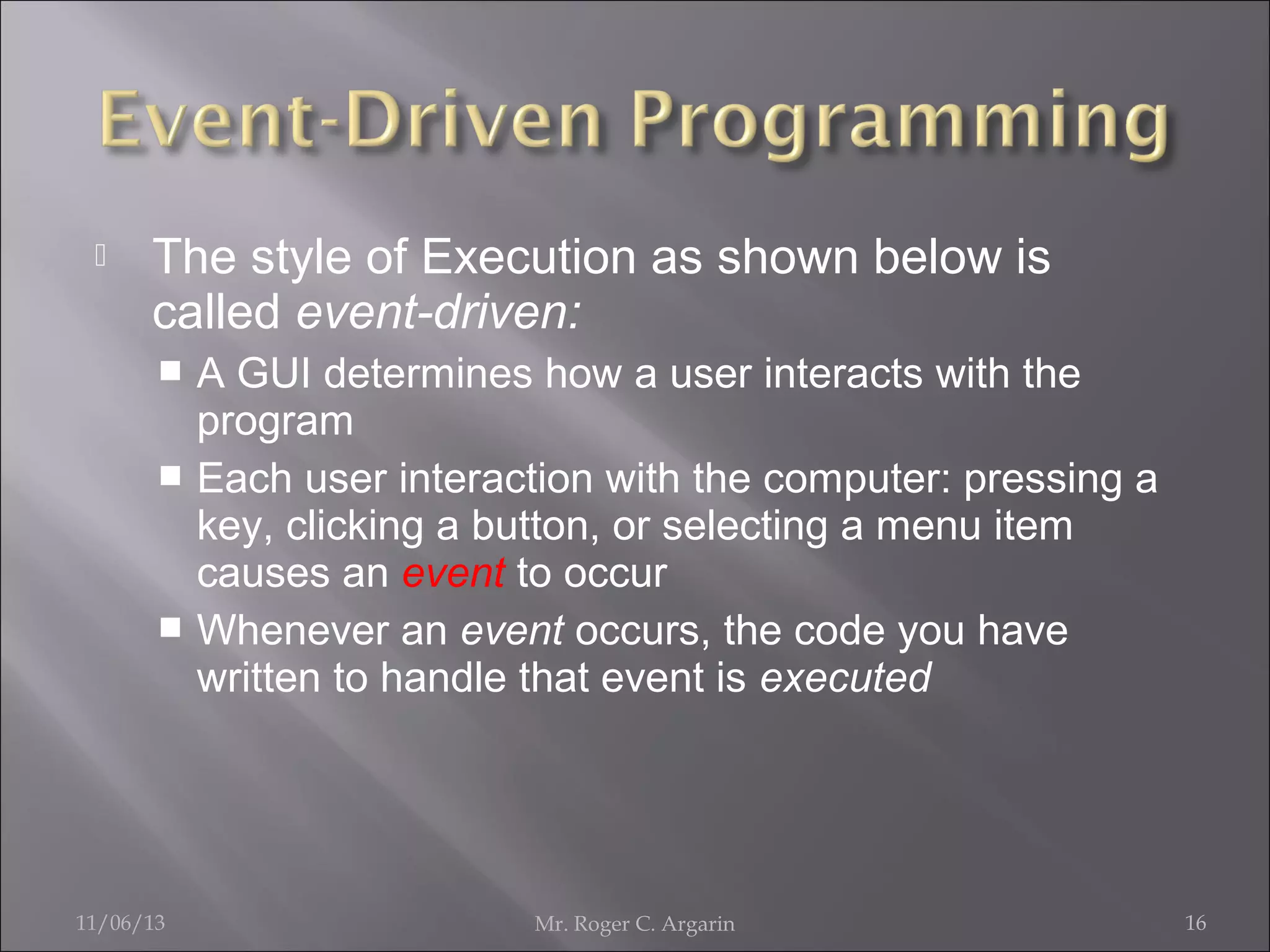 

The style of Execution as shown below is
called event-driven:
A GUI determines how a user interacts with the
program
 Each user interaction with the computer: pressing a
key, clicking a button, or selecting a menu item
causes an event to occur
 Whenever an event occurs, the code you have
written to handle that event is executed


11/06/13

Mr. Roger C. Argarin

16

 