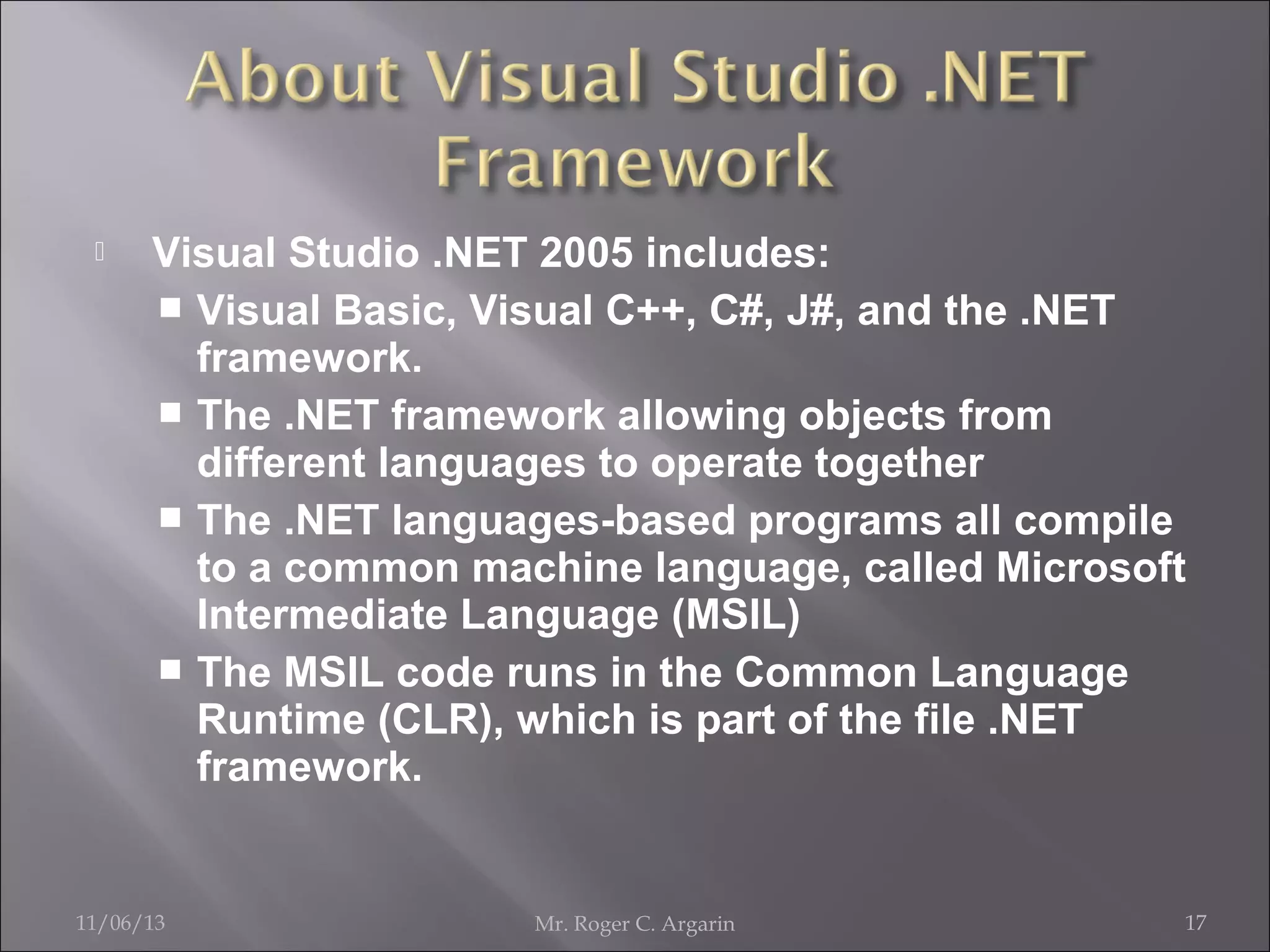 

Visual Studio .NET 2005 includes:
 Visual Basic, Visual C++, C#, J#, and the .NET
framework.
 The .NET framework allowing objects from
different languages to operate together
 The .NET languages-based programs all compile
to a common machine language, called Microsoft
Intermediate Language (MSIL)
 The MSIL code runs in the Common Language
Runtime (CLR), which is part of the file .NET
framework.

11/06/13

Mr. Roger C. Argarin

17

 