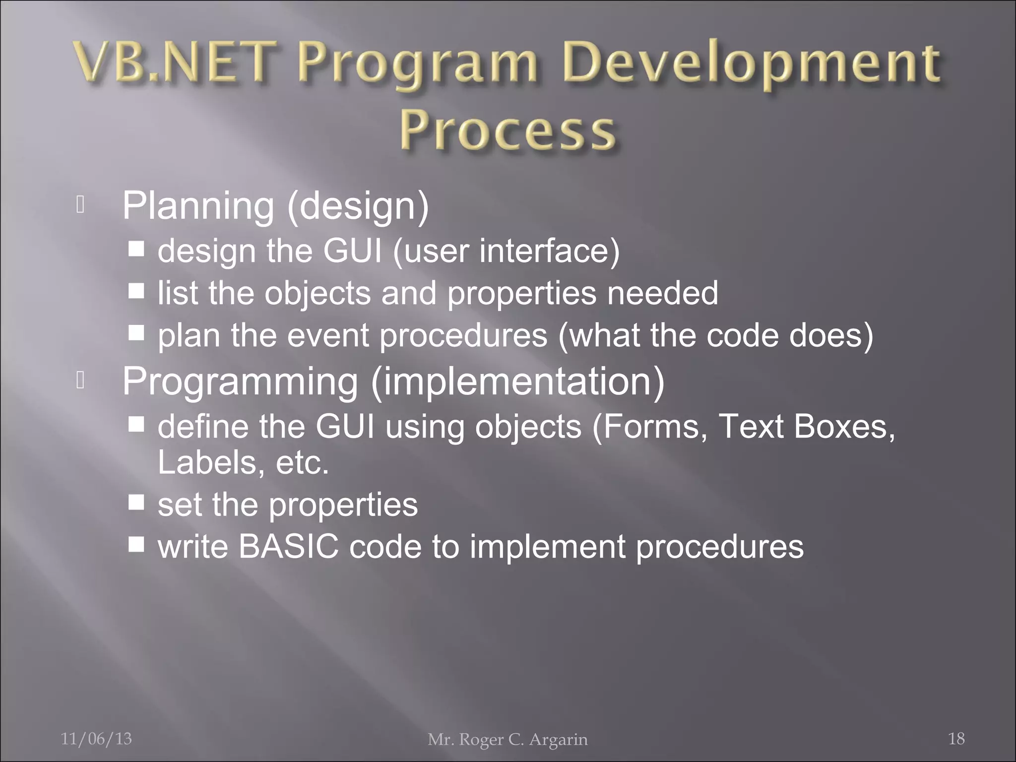 

Planning (design)
design the GUI (user interface)
 list the objects and properties needed
 plan the event procedures (what the code does)




Programming (implementation)
define the GUI using objects (Forms, Text Boxes,
Labels, etc.
 set the properties
 write BASIC code to implement procedures


11/06/13

Mr. Roger C. Argarin

18

 