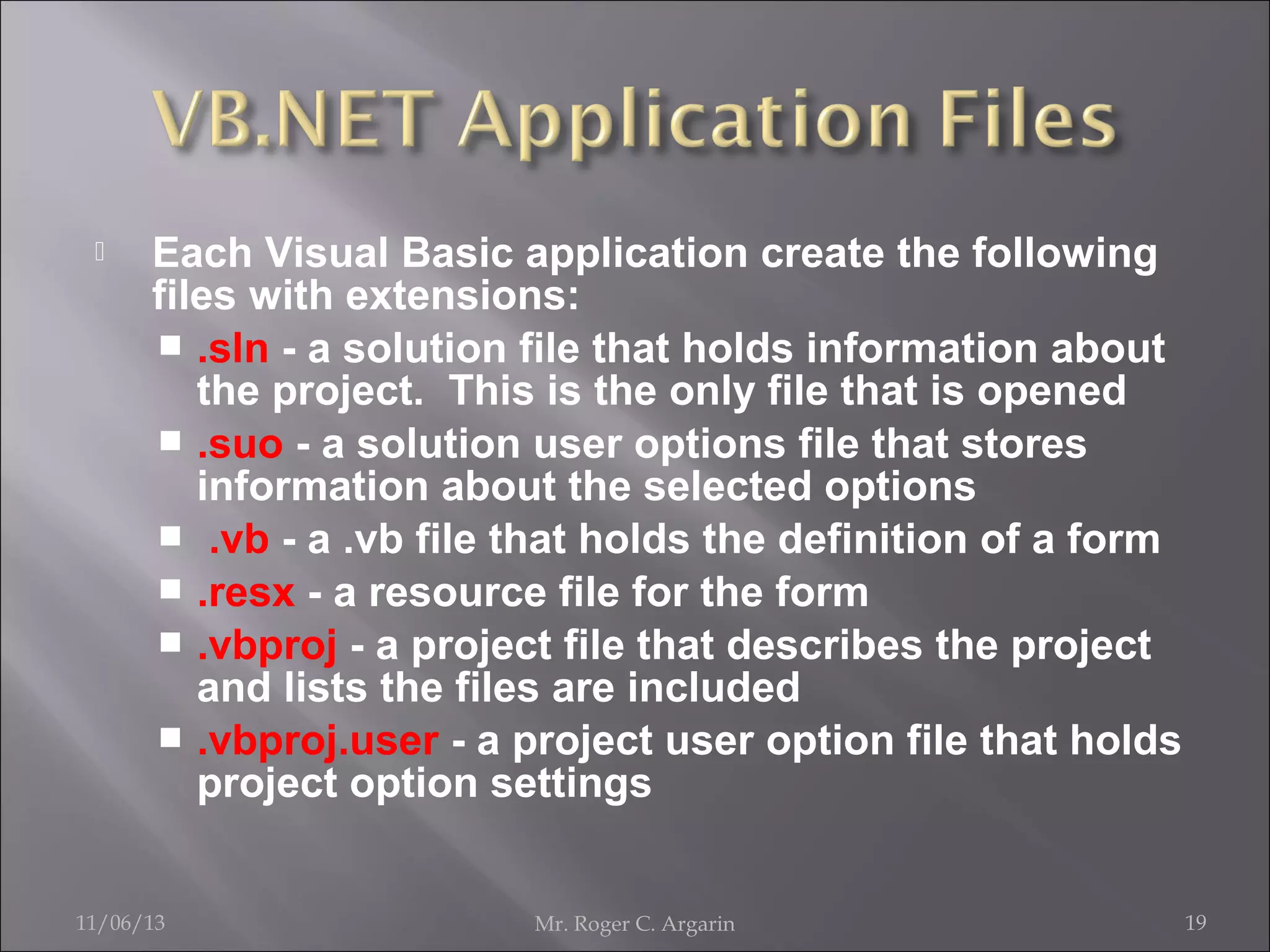 

Each Visual Basic application create the following
files with extensions:
 .sln - a solution file that holds information about
the project. This is the only file that is opened
 .suo - a solution user options file that stores
information about the selected options
 .vb - a .vb file that holds the definition of a form
 .resx - a resource file for the form
 .vbproj - a project file that describes the project
and lists the files are included
 .vbproj.user - a project user option file that holds
project option settings

11/06/13

Mr. Roger C. Argarin

19

 