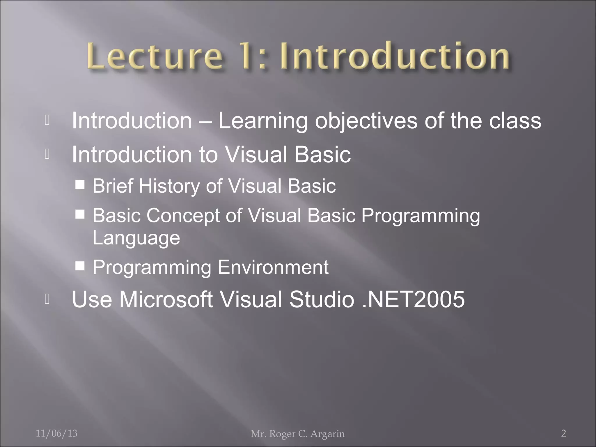 


Introduction – Learning objectives of the class
Introduction to Visual Basic
Brief History of Visual Basic
 Basic Concept of Visual Basic Programming
Language
 Programming Environment




Use Microsoft Visual Studio .NET2005

11/06/13

Mr. Roger C. Argarin

2

 