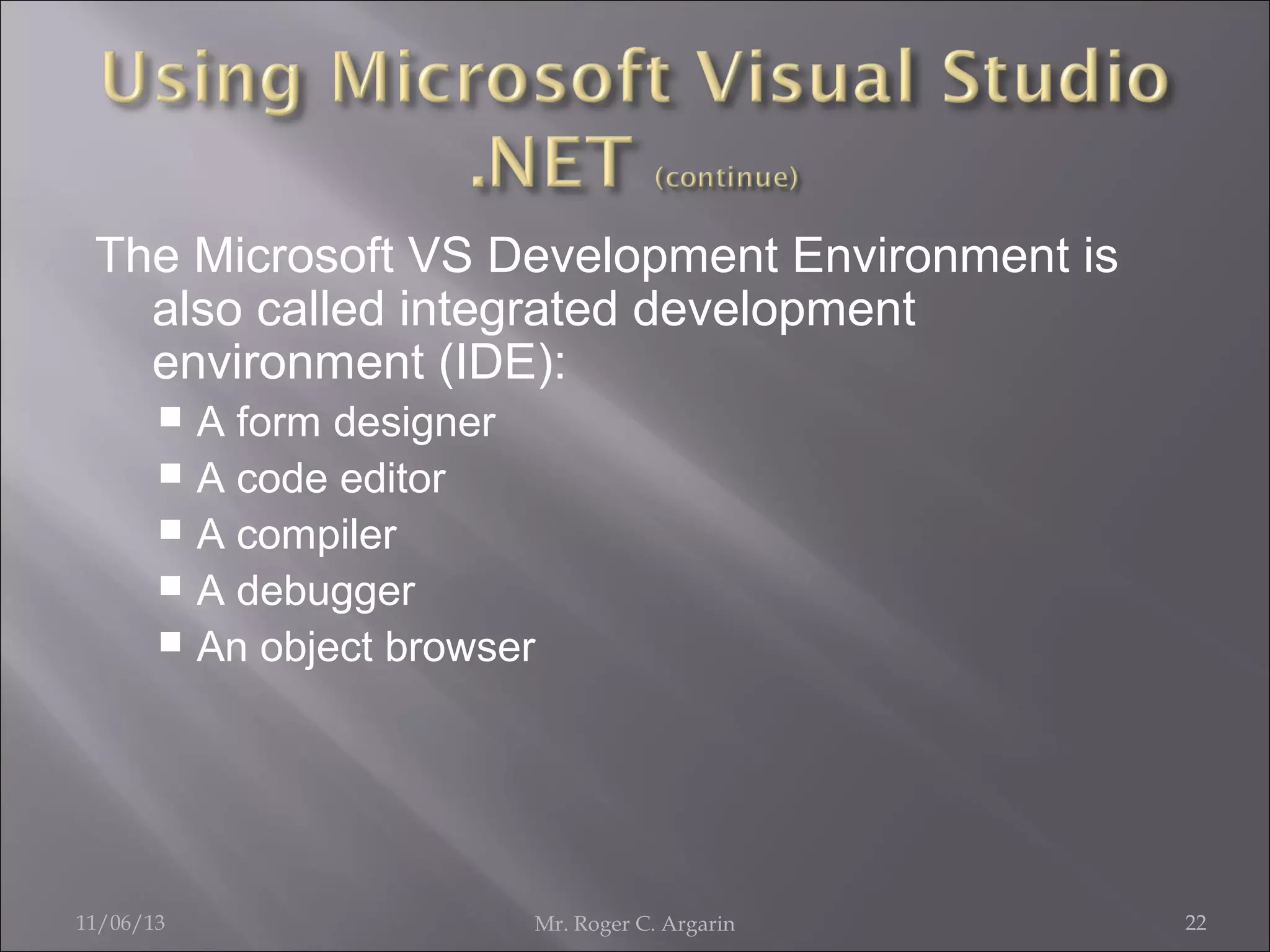 The Microsoft VS Development Environment is
also called integrated development
environment (IDE):
A form designer
 A code editor
 A compiler
 A debugger
 An object browser


11/06/13

Mr. Roger C. Argarin

22

 