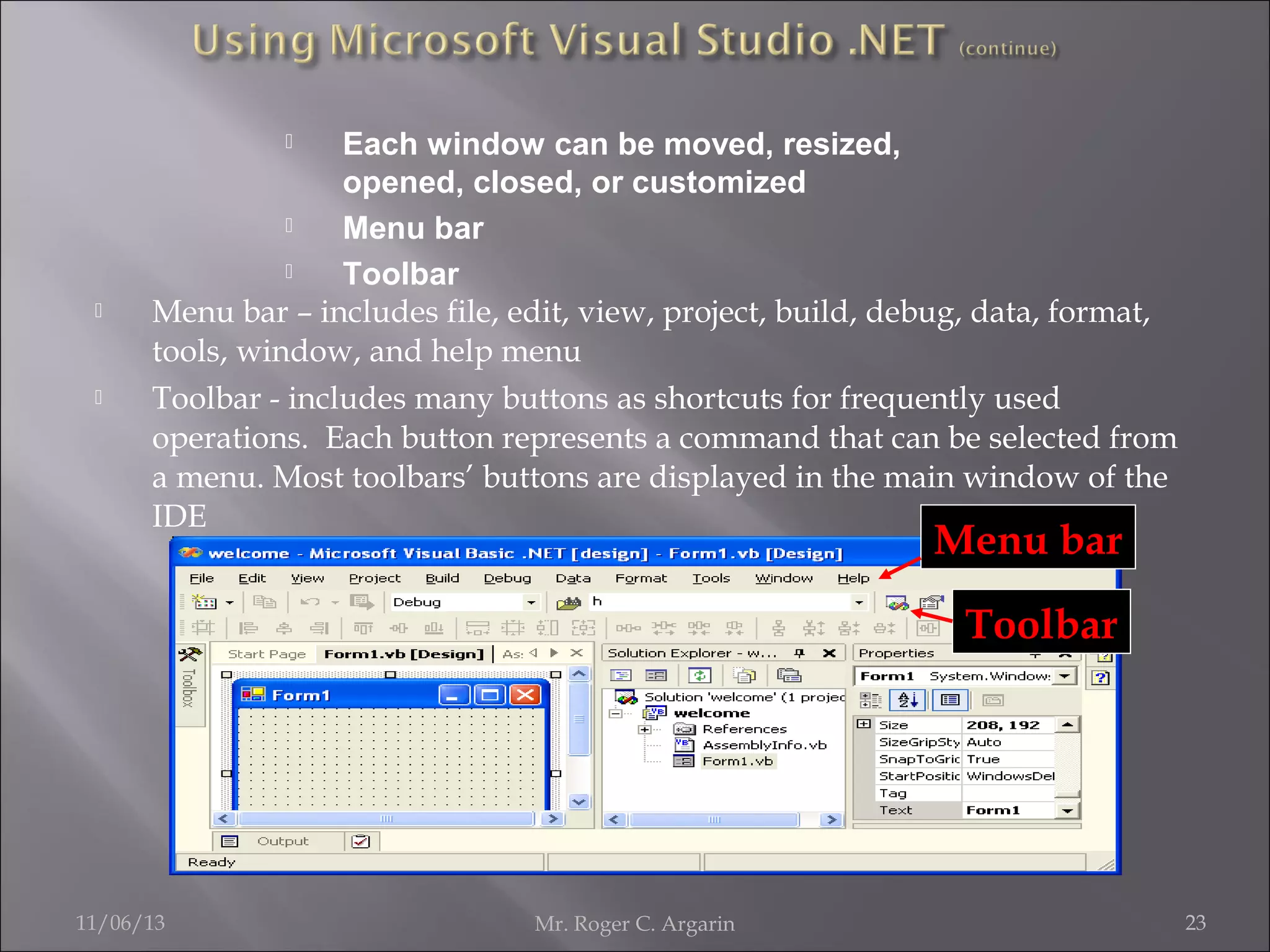 Each window can be moved, resized,
opened, closed, or customized

Menu bar

Toolbar
Menu bar – includes file, edit, view, project, build, debug, data, format,
tools, window, and help menu
Toolbar - includes many buttons as shortcuts for frequently used
operations. Each button represents a command that can be selected from
a menu. Most toolbars’ buttons are displayed in the main window of the
IDE






Menu bar
Toolbar

11/06/13

Mr. Roger C. Argarin

23

 
