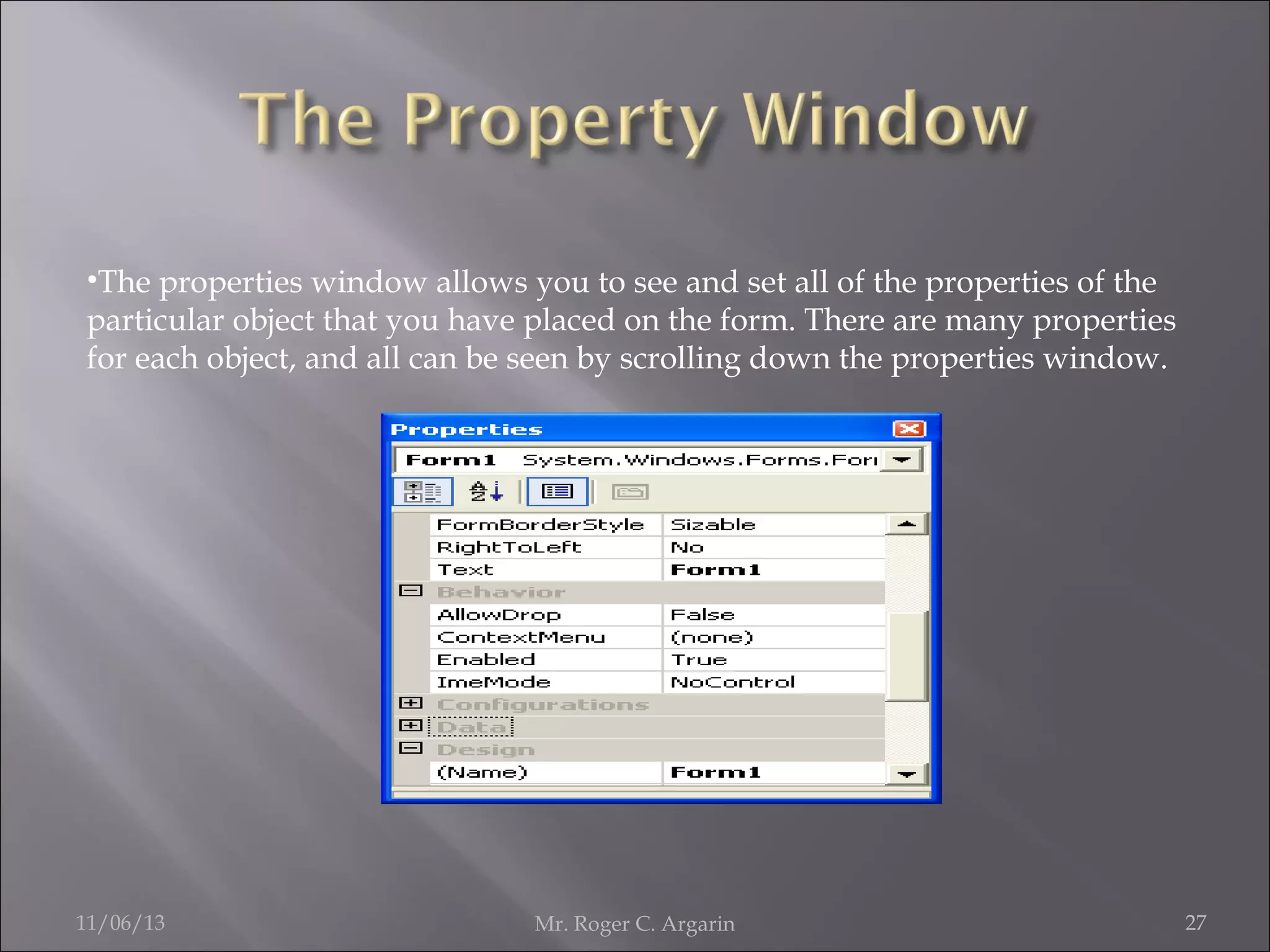•The properties window allows you to see and set all of the properties of the
particular object that you have placed on the form. There are many properties
for each object, and all can be seen by scrolling down the properties window.

11/06/13

Mr. Roger C. Argarin

27

 