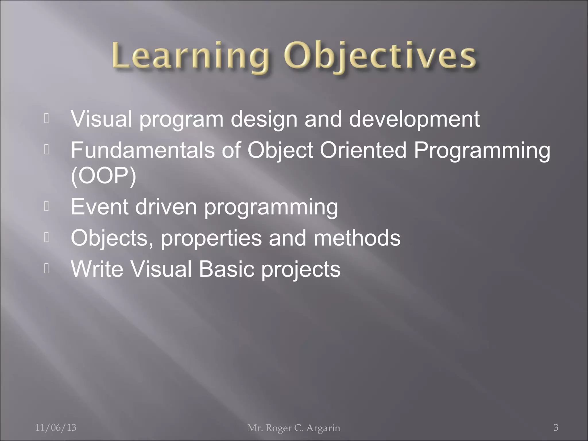 






Visual program design and development
Fundamentals of Object Oriented Programming
(OOP)
Event driven programming
Objects, properties and methods
Write Visual Basic projects

11/06/13

Mr. Roger C. Argarin

3

 