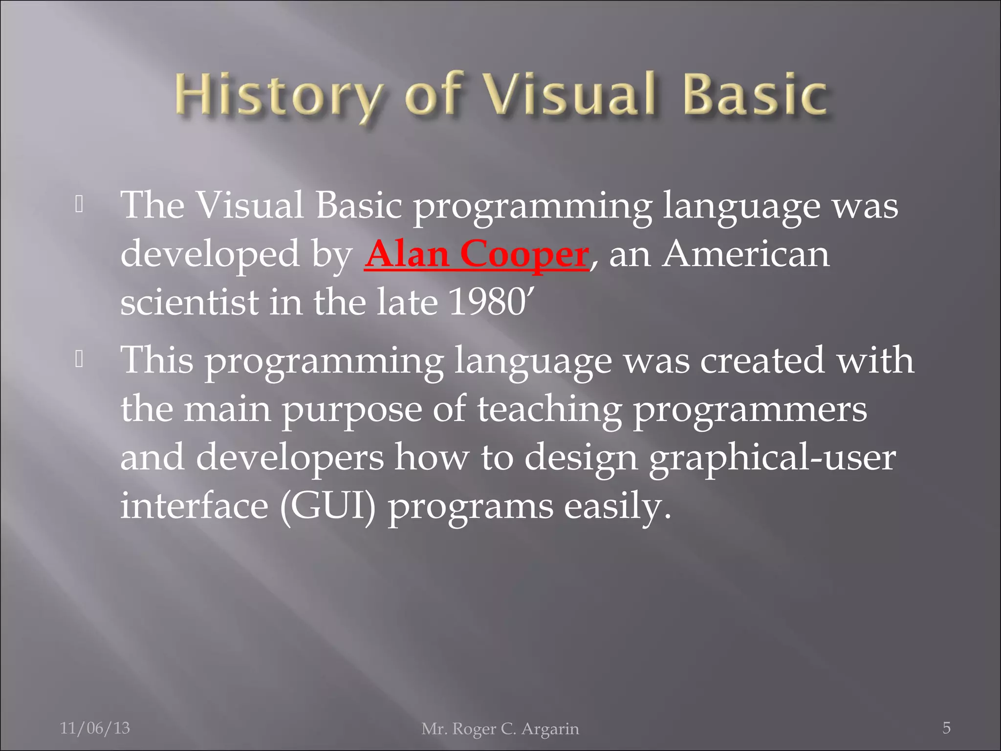 



The Visual Basic programming language was
developed by Alan Cooper, an American
scientist in the late 1980’
This programming language was created with
the main purpose of teaching programmers
and developers how to design graphical-user
interface (GUI) programs easily.

11/06/13

Mr. Roger C. Argarin

5

 