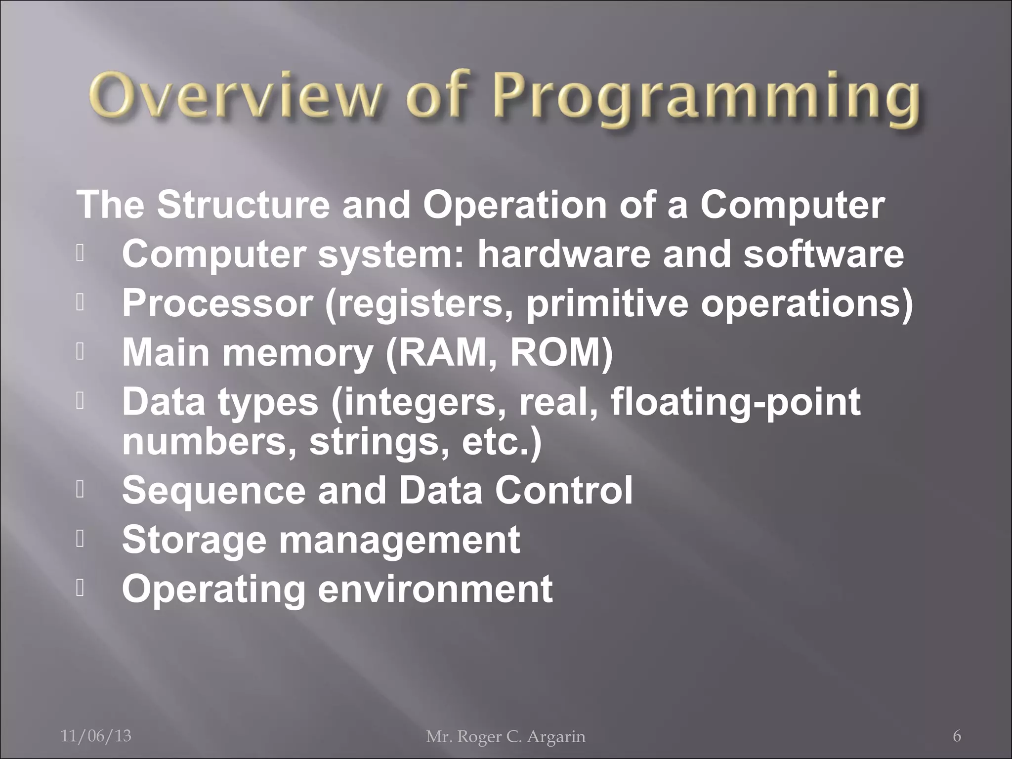 The Structure and Operation of a Computer
 Computer system: hardware and software
 Processor (registers, primitive operations)
 Main memory (RAM, ROM)
 Data types (integers, real, floating-point
numbers, strings, etc.)
 Sequence and Data Control
 Storage management
 Operating environment

11/06/13

Mr. Roger C. Argarin

6

 