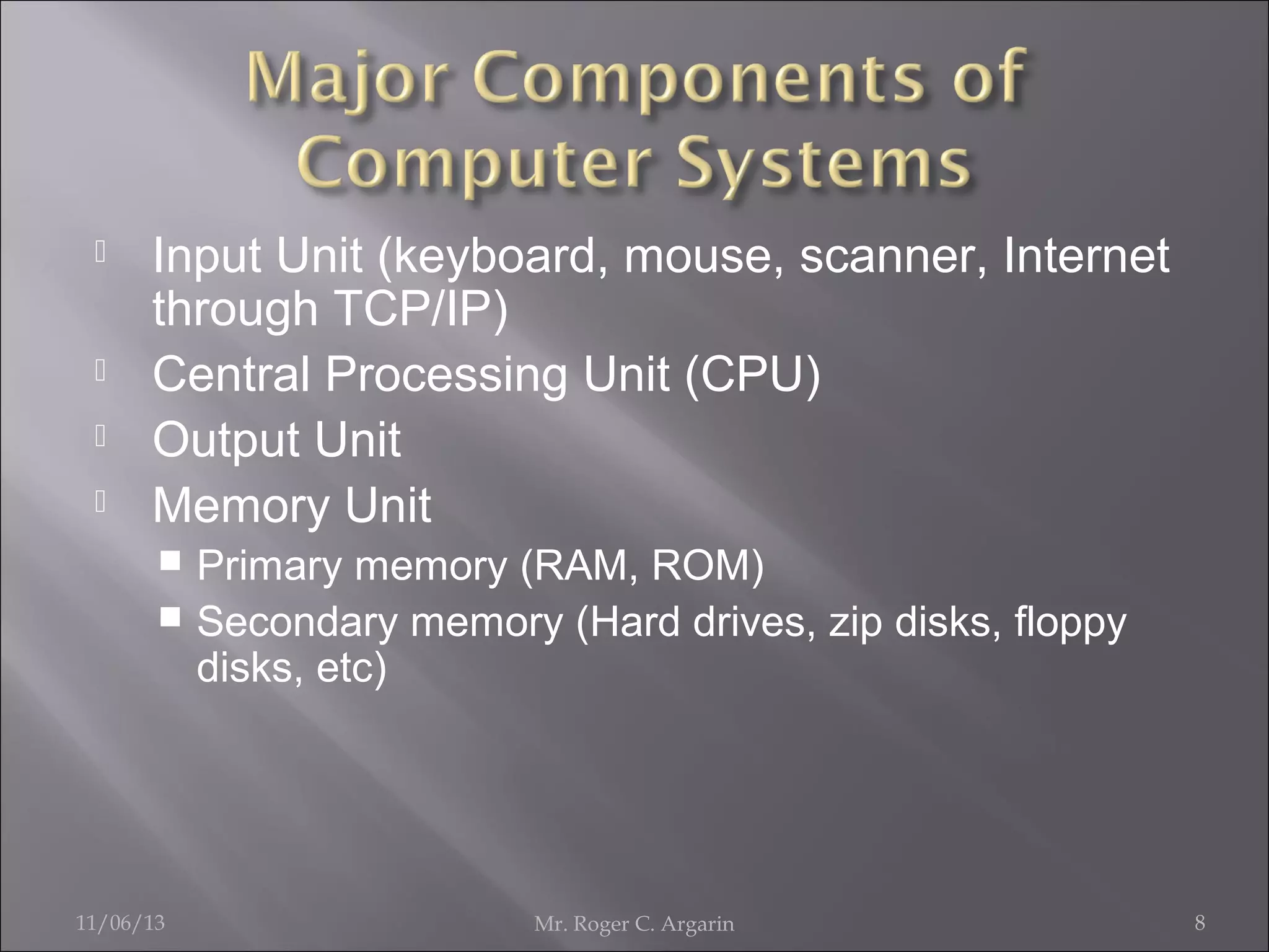 





Input Unit (keyboard, mouse, scanner, Internet
through TCP/IP)
Central Processing Unit (CPU)
Output Unit
Memory Unit
Primary memory (RAM, ROM)
 Secondary memory (Hard drives, zip disks, floppy
disks, etc)


11/06/13

Mr. Roger C. Argarin

8

 