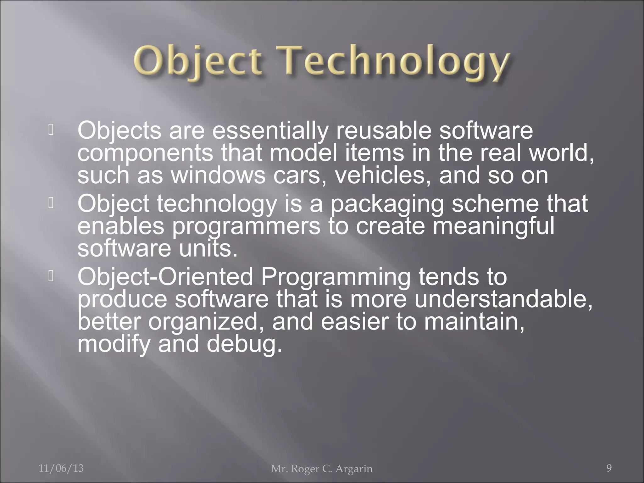 





Objects are essentially reusable software
components that model items in the real world,
such as windows cars, vehicles, and so on
Object technology is a packaging scheme that
enables programmers to create meaningful
software units.
Object-Oriented Programming tends to
produce software that is more understandable,
better organized, and easier to maintain,
modify and debug.

11/06/13

Mr. Roger C. Argarin

9

 