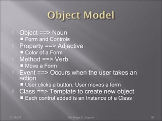 

Object ==> Noun




Property ==> Adjective




Move a Form

Event ==> Occurs when the user takes an
action




Color of a Form

Method ==> Verb




Form and Controls

User clicks a button, User moves a form

Class ==> Template to create new object


11/06/13

Each control added is an Instance of a Class

Mr. Roger C. Argarin

10

 