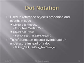 

Used to reference object's properties and
events in code


Object dot Property
 Form.Text, TextBox.Text



Object dot Event
 Form.Hide( ), TextBox.Focus( )



To reference an object's events use an
underscore instead of a dot
 Button_Click, ListBox_TextChanged

11/06/13

Mr. Roger C. Argarin

11

 