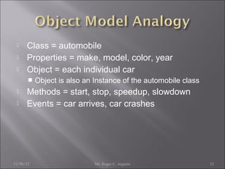 



Class = automobile
Properties = make, model, color, year
Object = each individual car





Object is also an Instance of the automobile class

Methods = start, stop, speedup, slowdown
Events = car arrives, car crashes

11/06/13

Mr. Roger C. Argarin

12

 