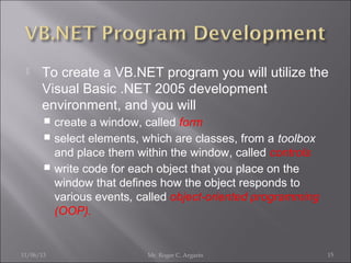

To create a VB.NET program you will utilize the
Visual Basic .NET 2005 development
environment, and you will
create a window, called form
 select elements, which are classes, from a toolbox
and place them within the window, called controls
 write code for each object that you place on the
window that defines how the object responds to
various events, called object-oriented programming
(OOP).


11/06/13

Mr. Roger C. Argarin

15

 