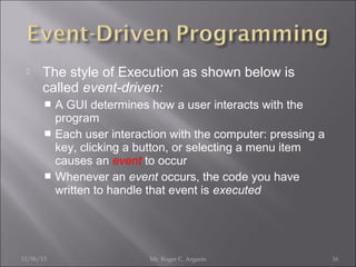 

The style of Execution as shown below is
called event-driven:
A GUI determines how a user interacts with the
program
 Each user interaction with the computer: pressing a
key, clicking a button, or selecting a menu item
causes an event to occur
 Whenever an event occurs, the code you have
written to handle that event is executed


11/06/13

Mr. Roger C. Argarin

16

 