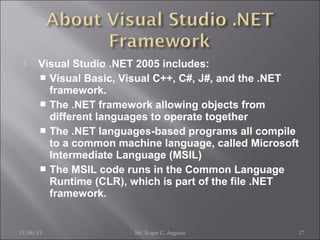 

Visual Studio .NET 2005 includes:
 Visual Basic, Visual C++, C#, J#, and the .NET
framework.
 The .NET framework allowing objects from
different languages to operate together
 The .NET languages-based programs all compile
to a common machine language, called Microsoft
Intermediate Language (MSIL)
 The MSIL code runs in the Common Language
Runtime (CLR), which is part of the file .NET
framework.

11/06/13

Mr. Roger C. Argarin

17

 