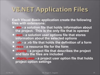 

Each Visual Basic application create the following
files with extensions:
 .sln - a solution file that holds information about
the project. This is the only file that is opened
 .suo - a solution user options file that stores
information about the selected options
 .vb - a .vb file that holds the definition of a form
 .resx - a resource file for the form
 .vbproj - a project file that describes the project
and lists the files are included
 .vbproj.user - a project user option file that holds
project option settings

11/06/13

Mr. Roger C. Argarin

19

 
