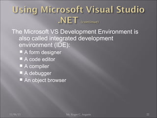 The Microsoft VS Development Environment is
also called integrated development
environment (IDE):
A form designer
 A code editor
 A compiler
 A debugger
 An object browser


11/06/13

Mr. Roger C. Argarin

22

 
