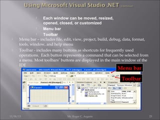 Each window can be moved, resized,
opened, closed, or customized

Menu bar

Toolbar
Menu bar – includes file, edit, view, project, build, debug, data, format,
tools, window, and help menu
Toolbar - includes many buttons as shortcuts for frequently used
operations. Each button represents a command that can be selected from
a menu. Most toolbars’ buttons are displayed in the main window of the
IDE






Menu bar
Toolbar

11/06/13

Mr. Roger C. Argarin

23

 