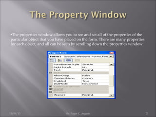 •The properties window allows you to see and set all of the properties of the
particular object that you have placed on the form. There are many properties
for each object, and all can be seen by scrolling down the properties window.

11/06/13

Mr. Roger C. Argarin

27

 