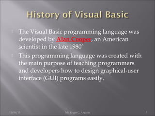 



The Visual Basic programming language was
developed by Alan Cooper, an American
scientist in the late 1980’
This programming language was created with
the main purpose of teaching programmers
and developers how to design graphical-user
interface (GUI) programs easily.

11/06/13

Mr. Roger C. Argarin

5

 