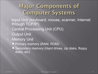 





Input Unit (keyboard, mouse, scanner, Internet
through TCP/IP)
Central Processing Unit (CPU)
Output Unit
Memory Unit
Primary memory (RAM, ROM)
 Secondary memory (Hard drives, zip disks, floppy
disks, etc)


11/06/13

Mr. Roger C. Argarin

8

 