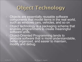 





Objects are essentially reusable software
components that model items in the real world,
such as windows cars, vehicles, and so on
Object technology is a packaging scheme that
enables programmers to create meaningful
software units.
Object-Oriented Programming tends to
produce software that is more understandable,
better organized, and easier to maintain,
modify and debug.

11/06/13

Mr. Roger C. Argarin

9

 