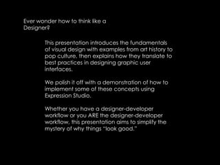 Ever wonder how to think like a Designer?This presentation introduces the fundamentals of visual design with examples from art history to pop culture, then explains how they translate to best practices in designing graphic user interfaces. We polish it off with a demonstration of how to implement some of these concepts using Expression Studio. Whether you have a designer-developer workflow or you ARE the designer-developer workflow, this presentation aims to simplify the mystery of why things “look good.”