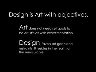 Design is Art with objectives.Art does not need set goalsto be Art. It’s ok with experimentation.Design favors set goals and restraints. It resides in the realm of the measurable.