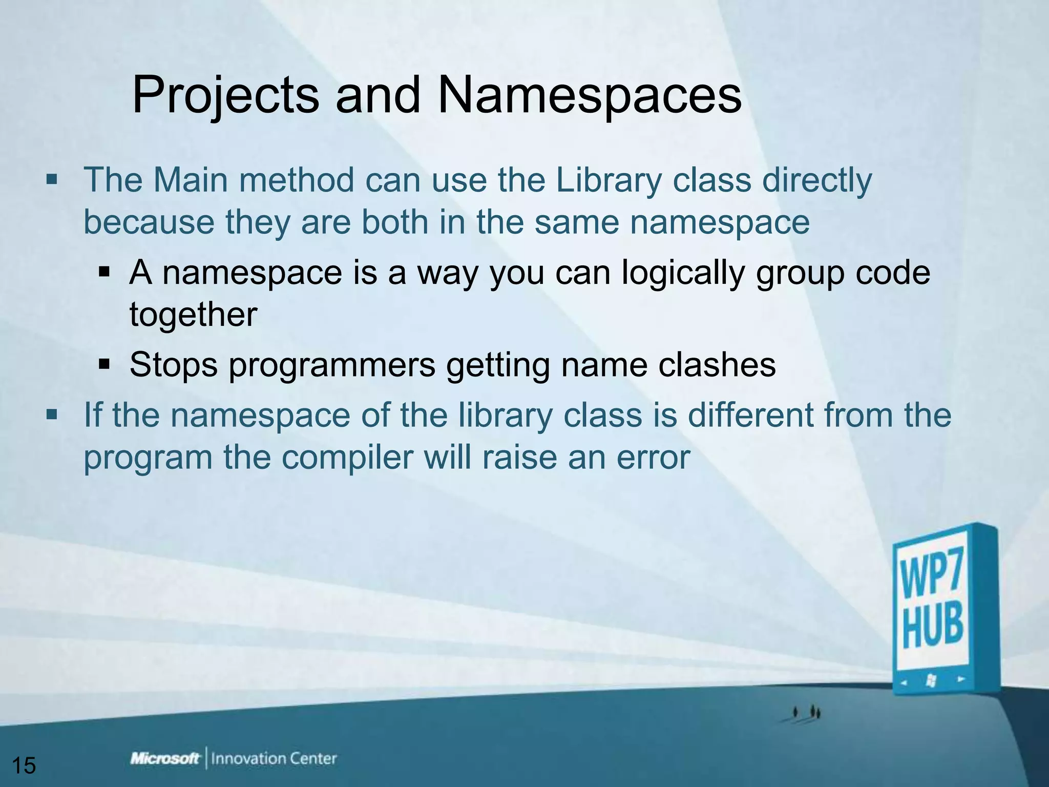 Projects and NamespacesThe Main method can use the Library class directly because they are both in the same namespaceA namespace is a way you can logically group code togetherStops programmers getting name clashesIf the namespace of the library class is different from the program the compiler will raise an error15