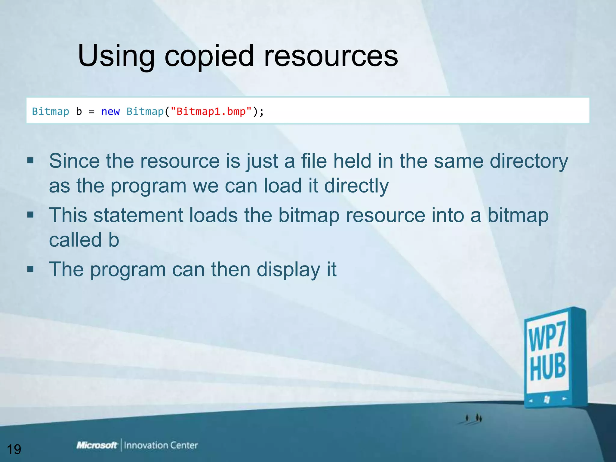 Using copied resourcesBitmap b = newBitmap("Bitmap1.bmp");Since the resource is just a file held in the same directory as the program we can load it directlyThis statement loads the bitmap resource into a bitmap called bThe program can then display it19