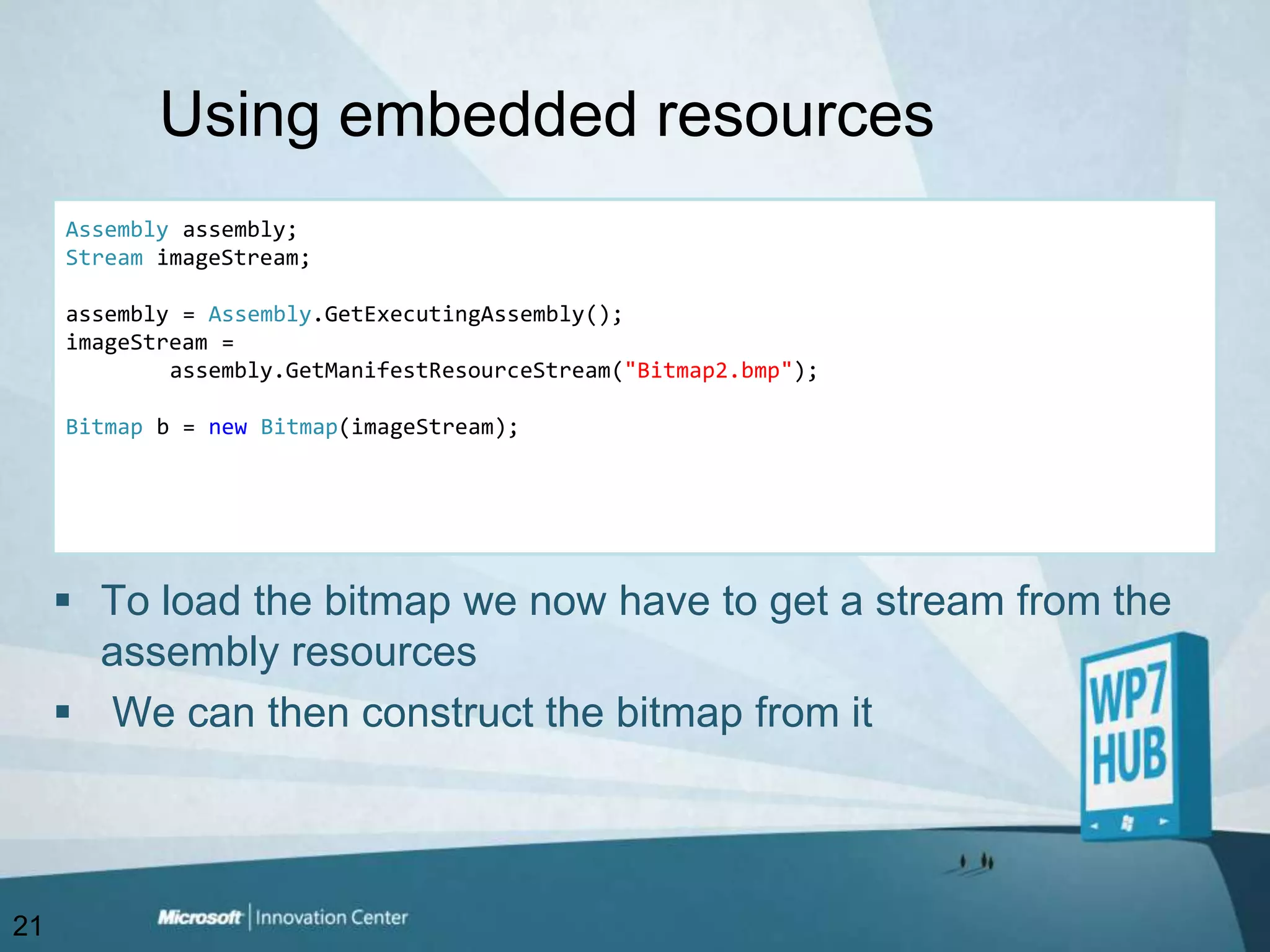Using embedded resourcesAssemblyassembly;StreamimageStream;assembly = Assembly.GetExecutingAssembly();imageStream = assembly.GetManifestResourceStream("Bitmap2.bmp");Bitmap b = newBitmap(imageStream);To load the bitmap we now have to get a stream from the assembly resources We can then construct the bitmap from it21