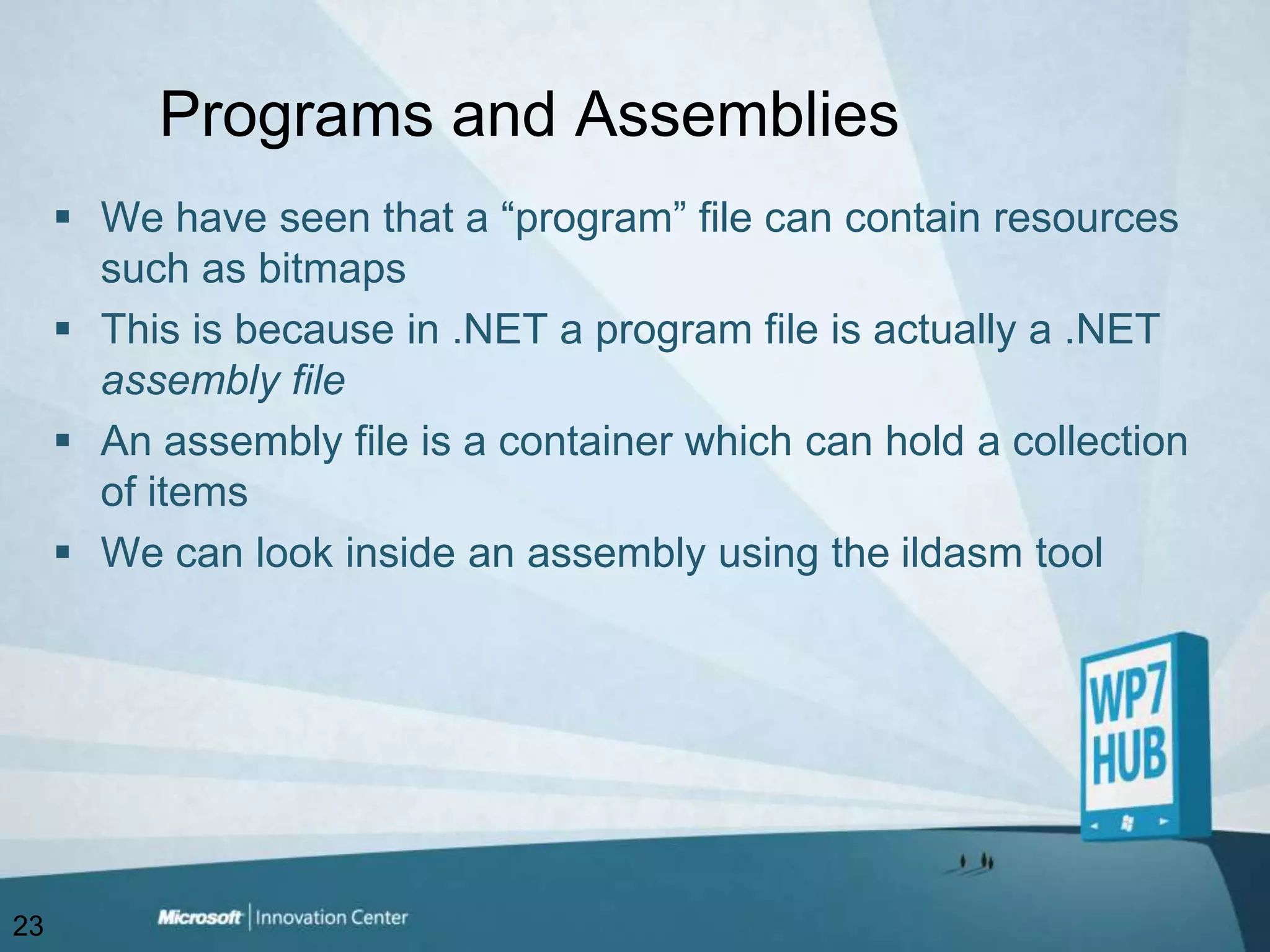 Programs and AssembliesWe have seen that a “program” file can contain resources such as bitmapsThis is because in .NET a program file is actually a .NET assembly fileAn assembly file is a container which can hold a collection of items We can look inside an assembly using the ildasm tool23
