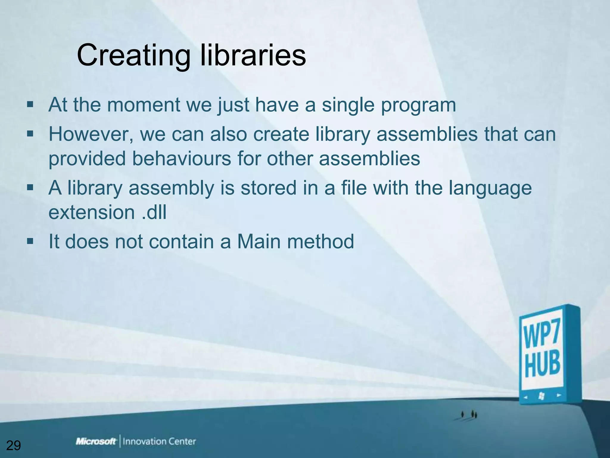Creating librariesAt the moment we just have a single programHowever, we can also create library assemblies that can provided behaviours for other assembliesA library assembly is stored in a file with the language extension .dllIt does not contain a Main method29