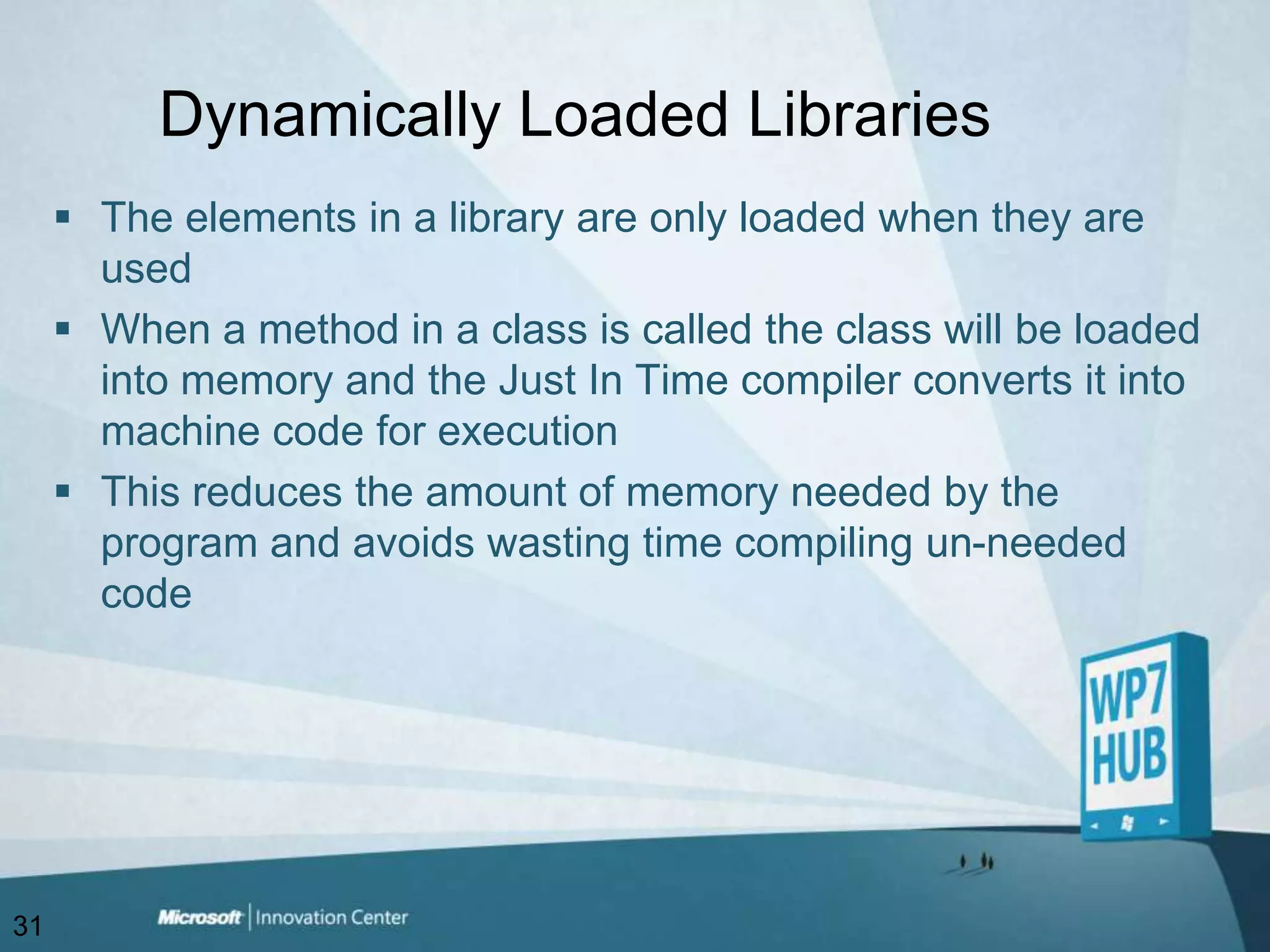 Dynamically Loaded LibrariesThe elements in a library are only loaded when they are usedWhen a method in a class is called the class will be loaded into memory and the Just In Time compiler converts it into machine code for executionThis reduces the amount of memory needed by the program and avoids wasting time compiling un-needed code31