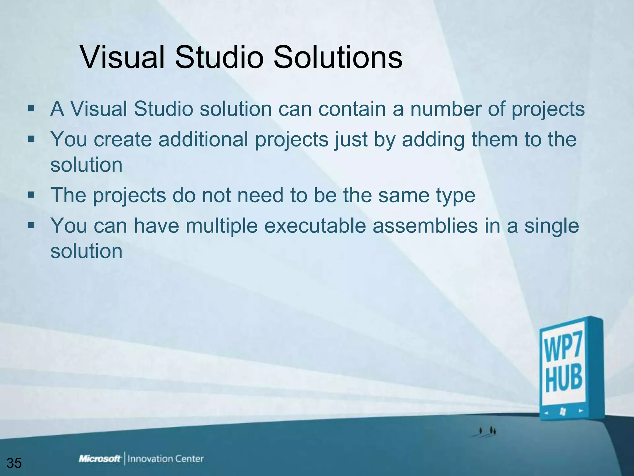 Visual Studio SolutionsA Visual Studio solution can contain a number of projectsYou create additional projects just by adding them to the solutionThe projects do not need to be the same typeYou can have multiple executable assemblies in a single solution35