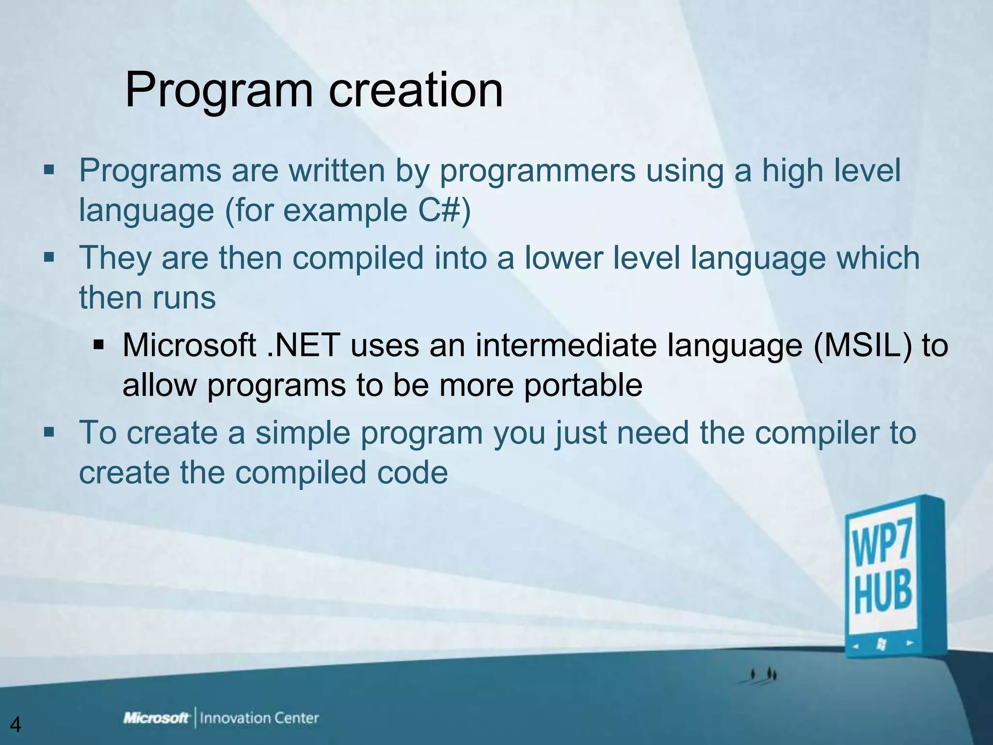 Program creationPrograms are written by programmers using a high level language (for example C#) They are then compiled into a lower level language which then runsMicrosoft .NET uses an intermediate language (MSIL) to allow programs to be more portableTo create a simple program you just need the compiler to create the compiled code4