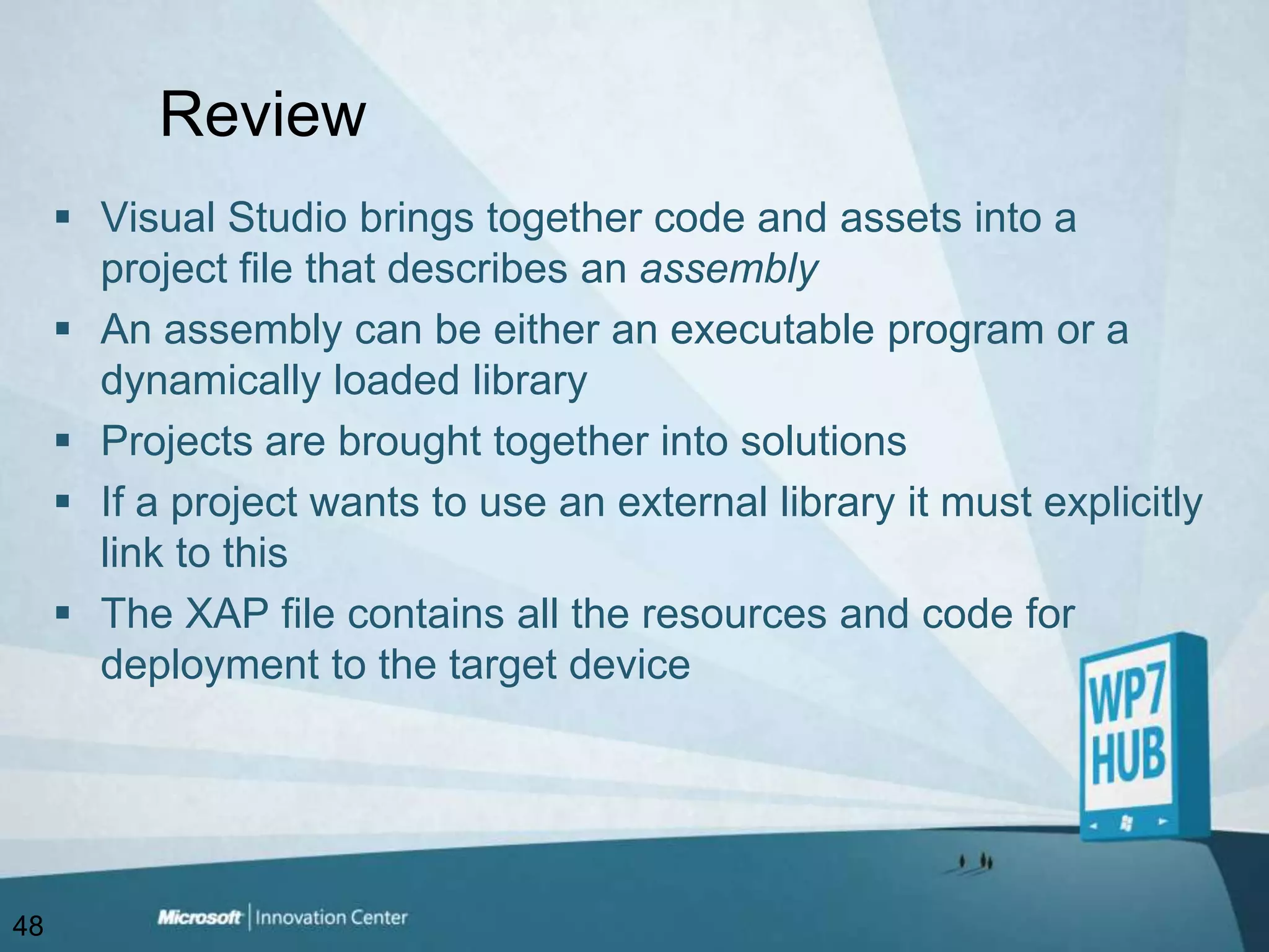 ReviewVisual Studio brings together code and assets into a project file that describes an assemblyAn assembly can be either an executable program or a dynamically loaded libraryProjects are brought together into solutionsIf a project wants to use an external library it must explicitly link to thisThe XAP file contains all the resources and code for deployment to the target device48