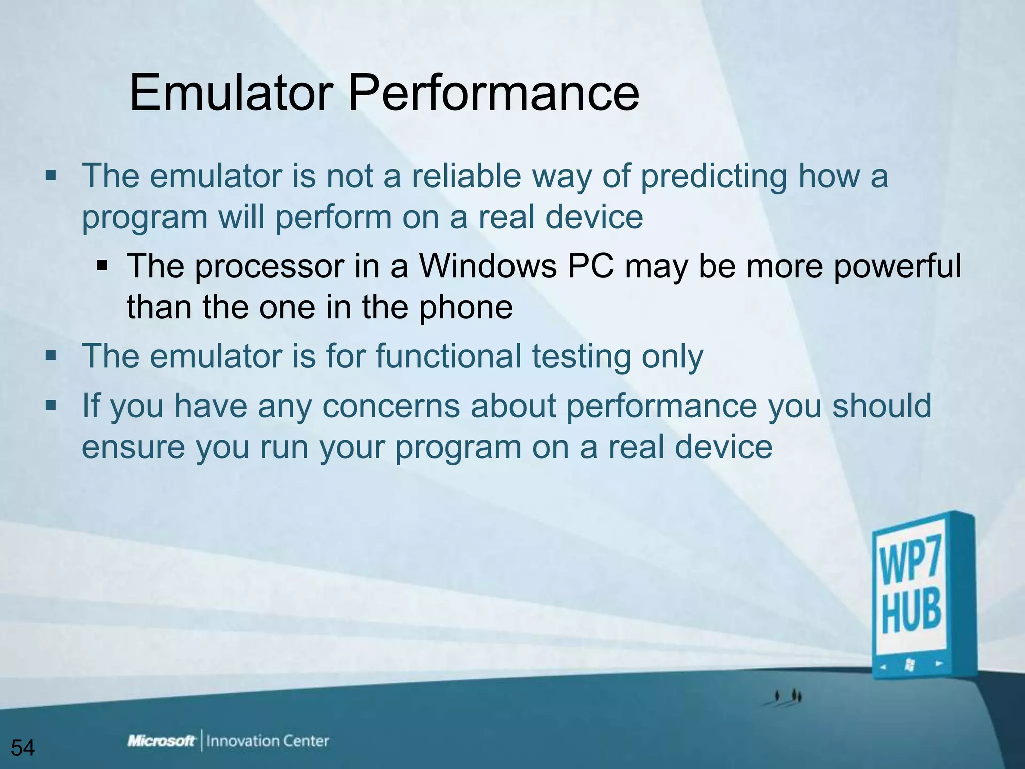 Emulator PerformanceThe emulator is not a reliable way of predicting how a program will perform on a real deviceThe processor in a Windows PC may be more powerful than the one in the phoneThe emulator is for functional testing onlyIf you have any concerns about performance you should ensure you run your program on a real device54