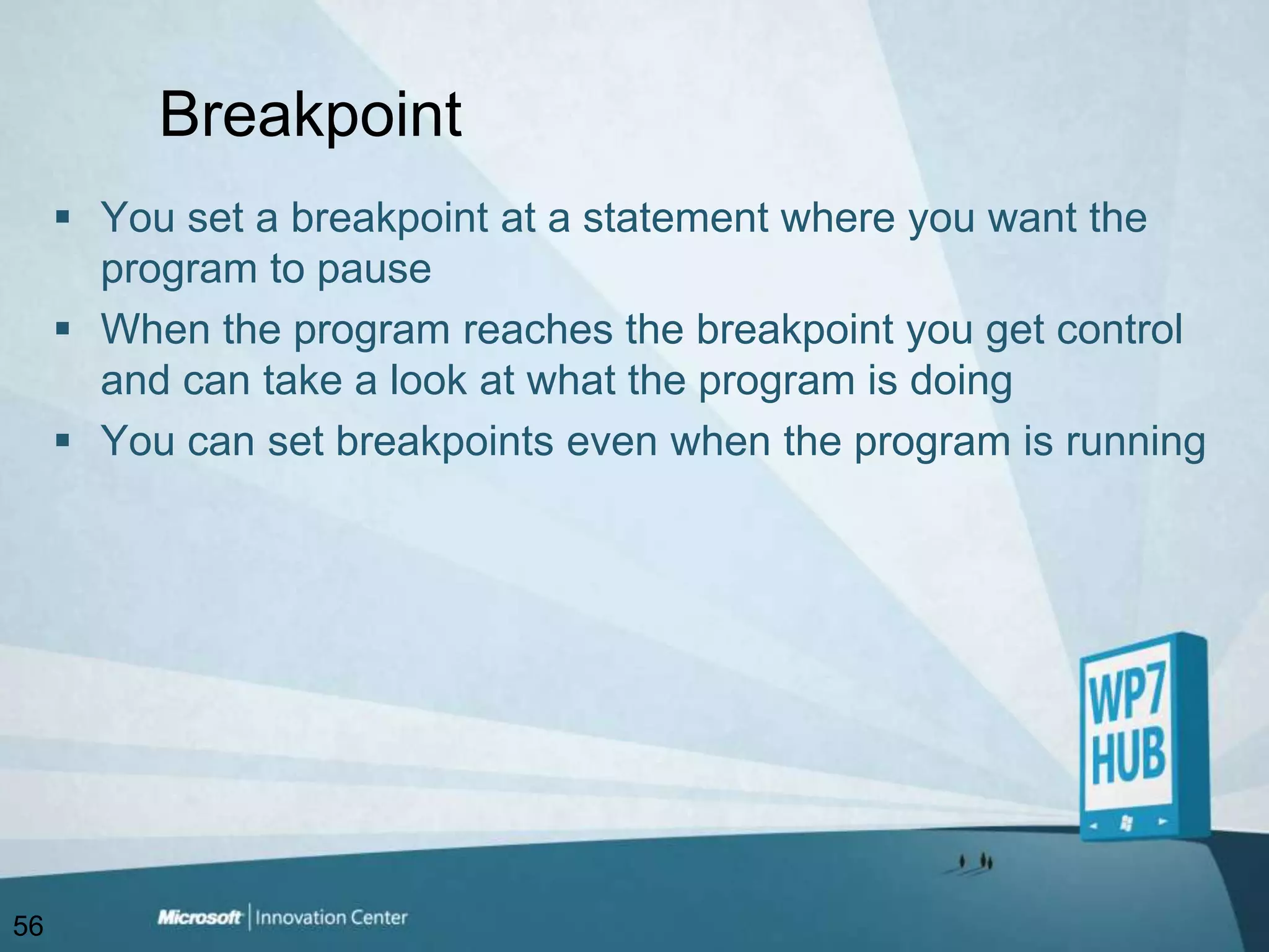 BreakpointYou set a breakpoint at a statement where you want the program to pauseWhen the program reaches the breakpoint you get control and can take a look at what the program is doingYou can set breakpoints even when the program is running56
