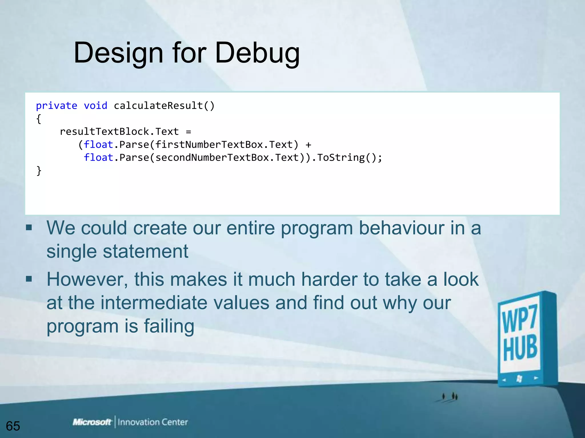 Design for DebugprivatevoidcalculateResult(){resultTextBlock.Text =        (float.Parse(firstNumberTextBox.Text) + float.Parse(secondNumberTextBox.Text)).ToString();}We could create our entire program behaviour in a single statementHowever, this makes it much harder to take a look at the intermediate values and find out why our program is failing65