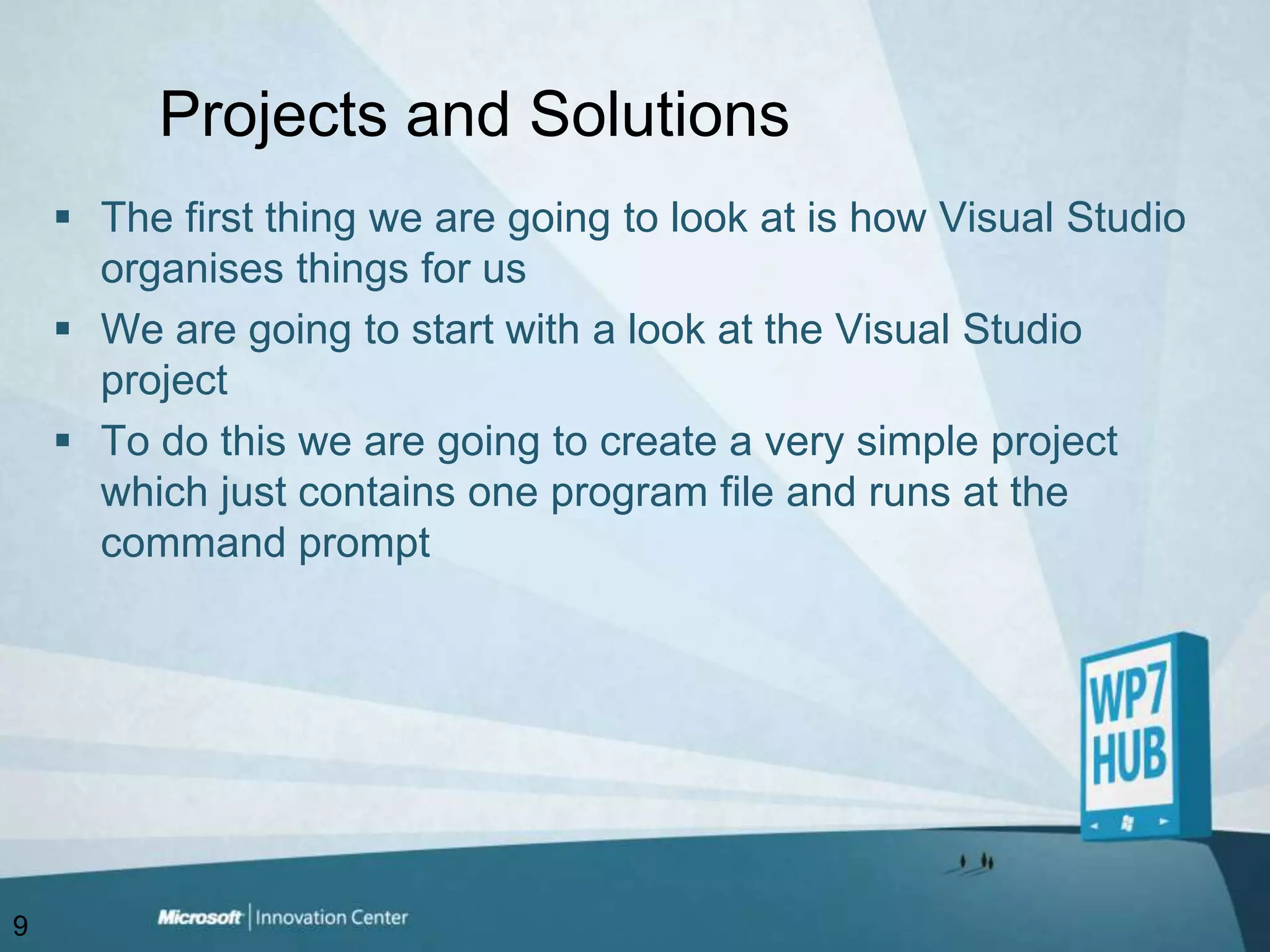 Projects and SolutionsThe first thing we are going to look at is how Visual Studio organises things for usWe are going to start with a look at the Visual Studio projectTo do this we are going to create a very simple project which just contains one program file and runs at the command prompt9