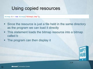 Using copied resourcesBitmap b = newBitmap("Bitmap1.bmp");Since the resource is just a file held in the same directory as the program we can load it directlyThis statement loads the bitmap resource into a bitmap called bThe program can then display it19