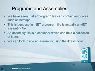 Programs and AssembliesWe have seen that a “program” file can contain resources such as bitmapsThis is because in .NET a program file is actually a .NET assembly fileAn assembly file is a container which can hold a collection of items We can look inside an assembly using the ildasm tool23