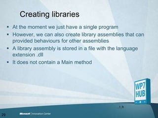Creating librariesAt the moment we just have a single programHowever, we can also create library assemblies that can provided behaviours for other assembliesA library assembly is stored in a file with the language extension .dllIt does not contain a Main method29