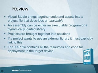 ReviewVisual Studio brings together code and assets into a project file that describes an assemblyAn assembly can be either an executable program or a dynamically loaded libraryProjects are brought together into solutionsIf a project wants to use an external library it must explicitly link to thisThe XAP file contains all the resources and code for deployment to the target device48
