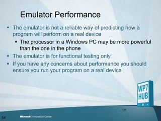 Emulator PerformanceThe emulator is not a reliable way of predicting how a program will perform on a real deviceThe processor in a Windows PC may be more powerful than the one in the phoneThe emulator is for functional testing onlyIf you have any concerns about performance you should ensure you run your program on a real device54