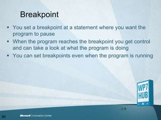 BreakpointYou set a breakpoint at a statement where you want the program to pauseWhen the program reaches the breakpoint you get control and can take a look at what the program is doingYou can set breakpoints even when the program is running56