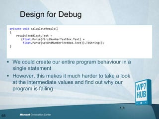 Design for DebugprivatevoidcalculateResult(){resultTextBlock.Text =        (float.Parse(firstNumberTextBox.Text) + float.Parse(secondNumberTextBox.Text)).ToString();}We could create our entire program behaviour in a single statementHowever, this makes it much harder to take a look at the intermediate values and find out why our program is failing65