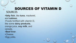 SOURCES OF VITAMIN D
SOURCES
•fatty fish, like tuna, mackerel,
and salmon.
•Foods fortified with vitamin D,
like some dairy products,
orange juice, soy milk, and
cereals.
•Beef liver.
•Cheese.
•Egg yolks.
 