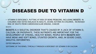 DISEASES DUE TO VITAMIN D
• VITAMIN D DEFICIENCY, PUTTING AT RISK OF BONE PROBLEMS, INCLUDING RICKETS IN
CHILDREN AND OSTEO MALACIA IN ADULTS, SEVERE ASTHMA IN CHILDREN, INCREASED
RISK OF DEATH FROM CARDIOVASCULAR DISEASE, CANCER
RICKETS:
RICKETS IS A SKELETAL DISORDER THAT'S CAUSED BY A LACK OF VITAMIN D,
CALCIUM, OR PHOSPHATE. THESE NUTRIENTS ARE IMPORTANT FOR THE
DEVELOPMENT OF STRONG, HEALTHY BONES. PEOPLE WITH RICKETS MAY
HAVE WEAK AND SOFT BONES, STUNTED GROWTH, AND, IN SEVERE CASES,
SKELETAL DEFORMITIES.
OSTEO MALACIA:
SOFTENING OF THE BONES, TYPICALLY THROUGH A DEFICIENCY OF VITAMIN D OR CALCIUM.
 